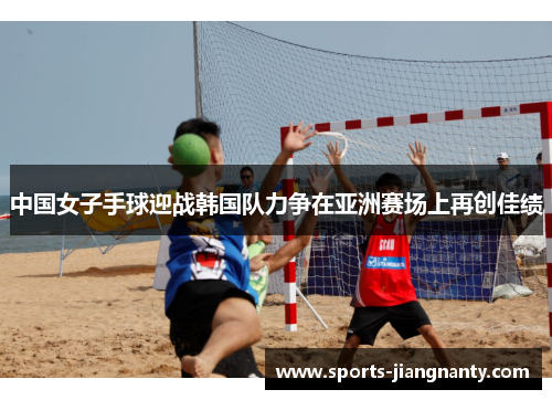 中国女子手球迎战韩国队力争在亚洲赛场上再创佳绩